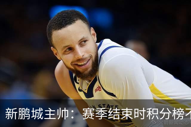 新鹏城主帅：赛季结束时积分榜不会撒谎，会展现我们在中超的水平